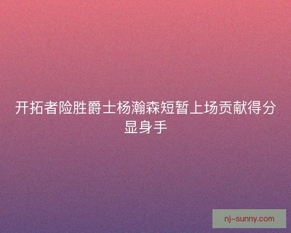开拓者险胜爵士杨瀚森短暂上场贡献得分显身手
