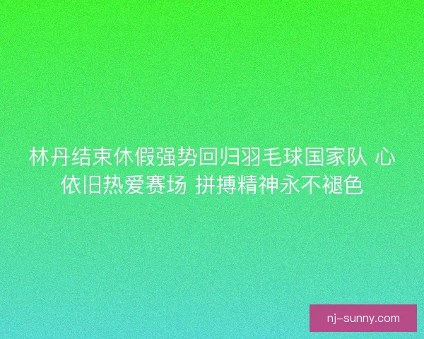 林丹结束休假强势回归羽毛球国家队 心依旧热爱赛场 拼搏精神永不褪色