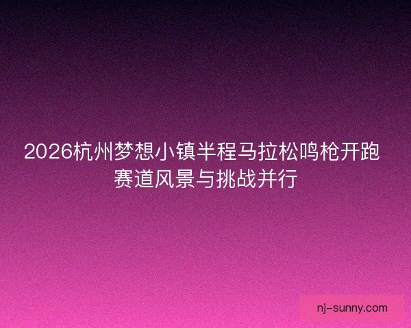 2026杭州梦想小镇半程马拉松鸣枪开跑 赛道风景与挑战并行