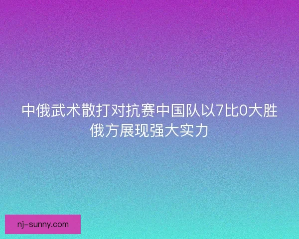 中俄武术散打对抗赛中国队以7比0大胜俄方展现强大实力