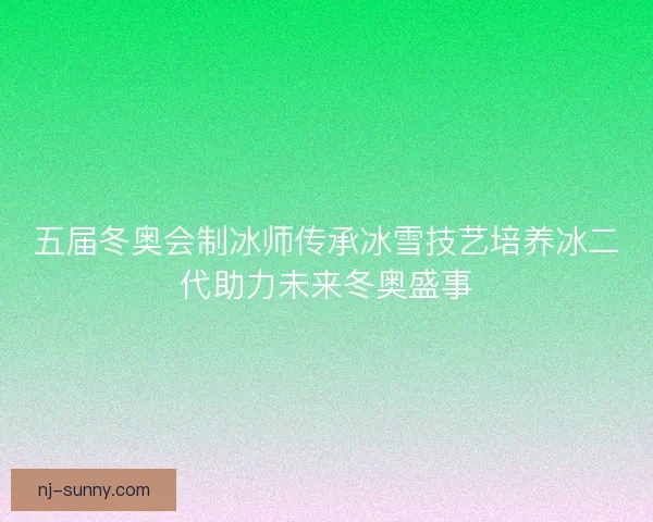 五届冬奥会制冰师传承冰雪技艺培养冰二代助力未来冬奥盛事